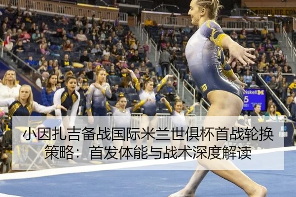 小因扎吉备战国际米兰世俱杯首战轮换策略：首发体能与战术深度解读